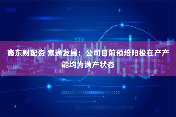 鑫东财配资 索通发展：公司目前预焙阳极在产产能均为满产状态