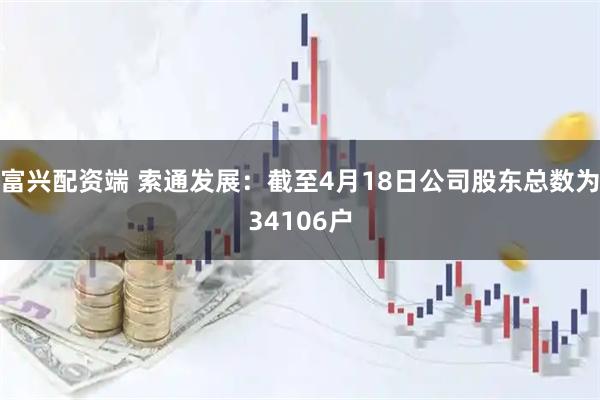 富兴配资端 索通发展：截至4月18日公司股东总数为34106户