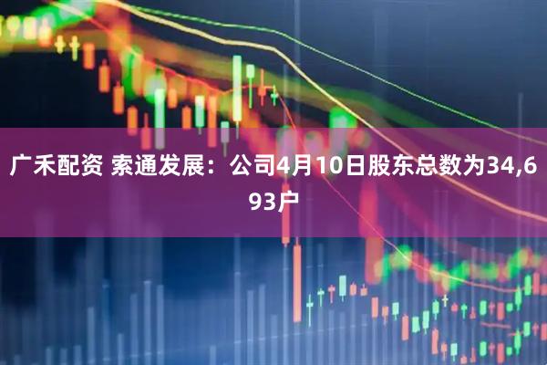 广禾配资 索通发展：公司4月10日股东总数为34,693户