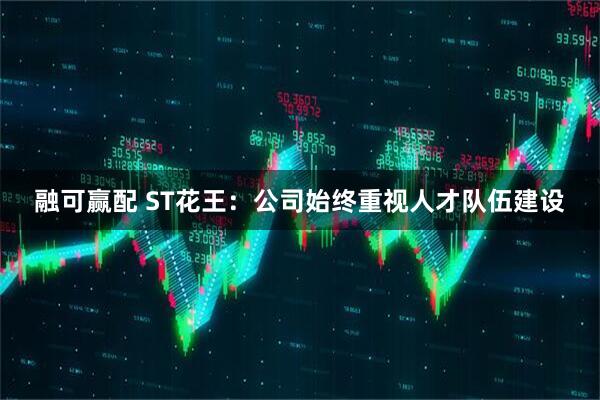 融可赢配 ST花王：公司始终重视人才队伍建设