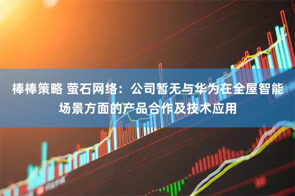 棒棒策略 萤石网络：公司暂无与华为在全屋智能场景方面的产品合作及技术应用