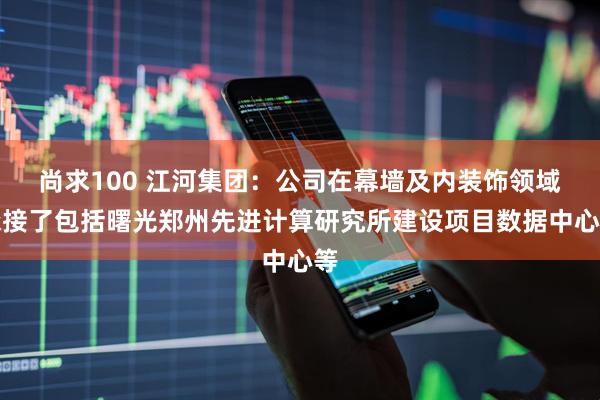 尚求100 江河集团：公司在幕墙及内装饰领域承接了包括曙光郑州先进计算研究所建设项目数据中心等