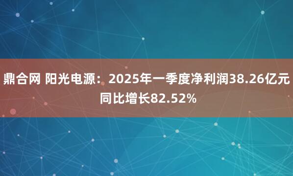 鼎合网 阳光电源：2025年一季度净利润38.26亿元 同比增长82.52%