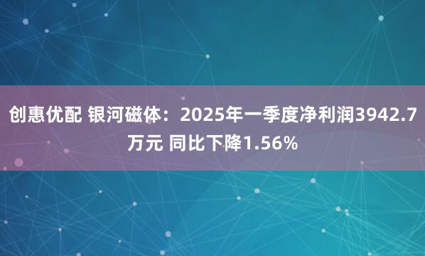 创惠优配 银河磁体：2025年一季度净利润3942.7万元 同比下降1.56%
