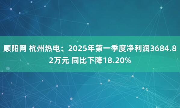 顺阳网 杭州热电：2025年第一季度净利润3684.82万元 同比下降18.20%