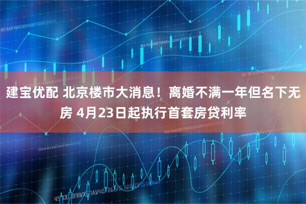 建宝优配 北京楼市大消息！离婚不满一年但名下无房 4月23日起执行首套房贷利率