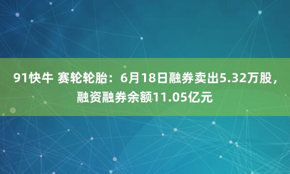 91快牛 赛轮轮胎：6月18日融券卖出5.32万股，融资融券余额11.05亿元