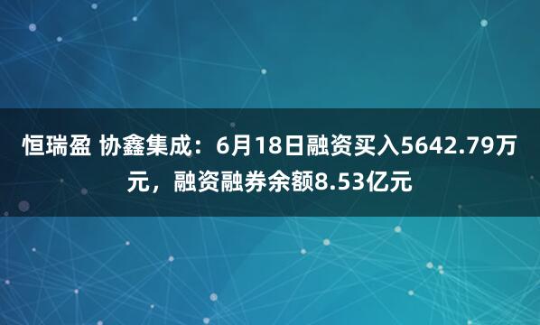 恒瑞盈 协鑫集成：6月18日融资买入5642.79万元，融资融券余额8.53亿元