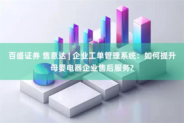 百盛证券 售意达 | 企业工单管理系统：如何提升母婴电器企业售后服务?