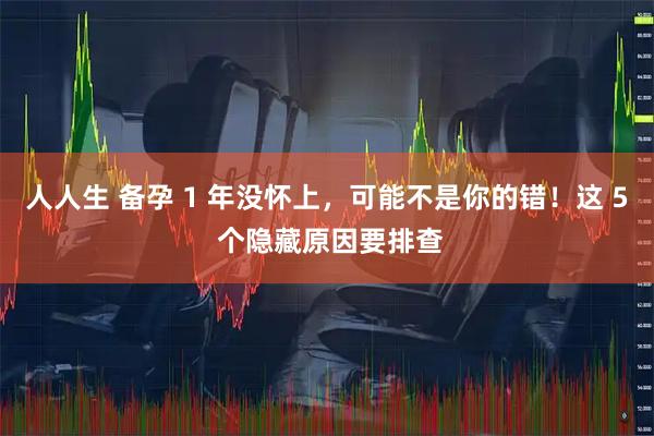 人人生 备孕 1 年没怀上，可能不是你的错！这 5 个隐藏原因要排查