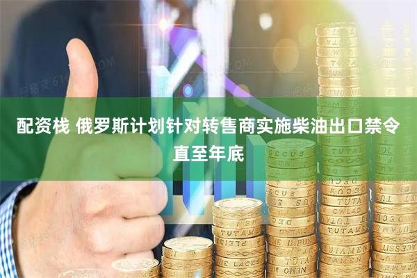 配资栈 俄罗斯计划针对转售商实施柴油出口禁令直至年底