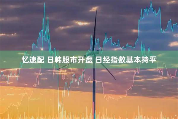 忆速配 日韩股市开盘 日经指数基本持平
