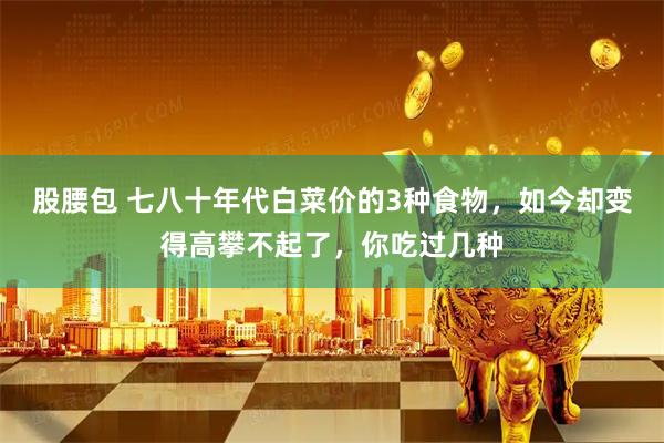 股腰包 七八十年代白菜价的3种食物，如今却变得高攀不起了，你吃过几种