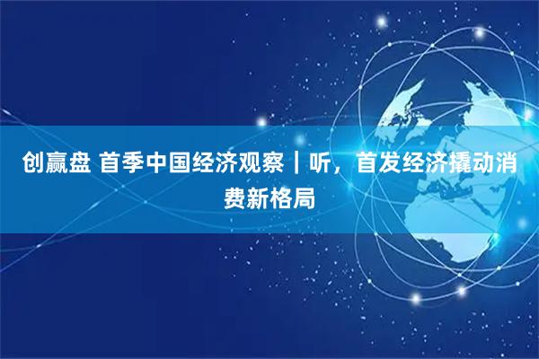 创赢盘 首季中国经济观察｜听，首发经济撬动消费新格局