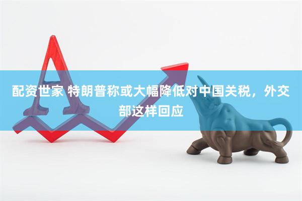 配资世家 特朗普称或大幅降低对中国关税，外交部这样回应