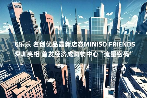 飞乐乐 名创优品最新店态MINISO FRIENDS深圳亮相 首发经济成购物中心“流量密码”