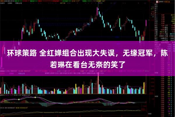 环球策路 全红婵组合出现大失误,无缘冠军,陈若琳在看台无奈的笑了