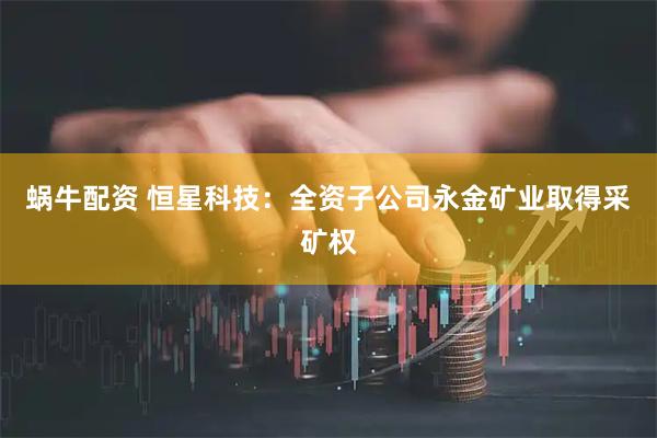 蜗牛配资 恒星科技：全资子公司永金矿业取得采矿权