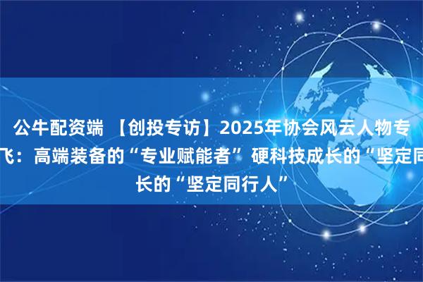 公牛配资端 【创投专访】2025年协会风云人物专访 | 禹飞：高端装备的“专业赋能者” 硬科技成长的“坚定同行人”