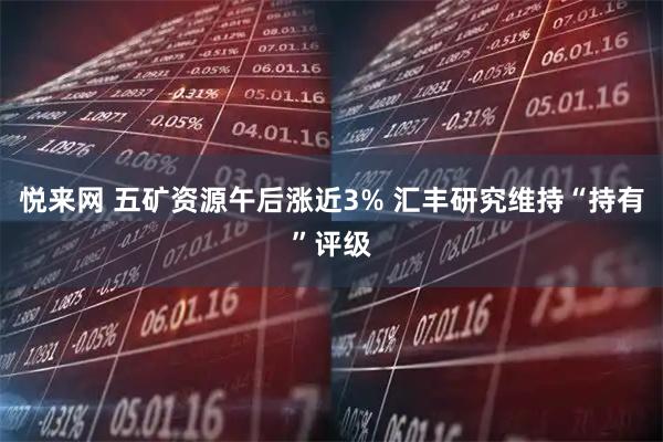 悦来网 五矿资源午后涨近3% 汇丰研究维持“持有”评级