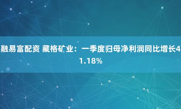 融易富配资 藏格矿业：一季度归母净利润同比增长41.18%