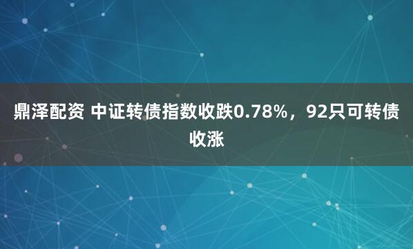鼎泽配资 中证转债指数收跌0.78%，92只可转债收涨