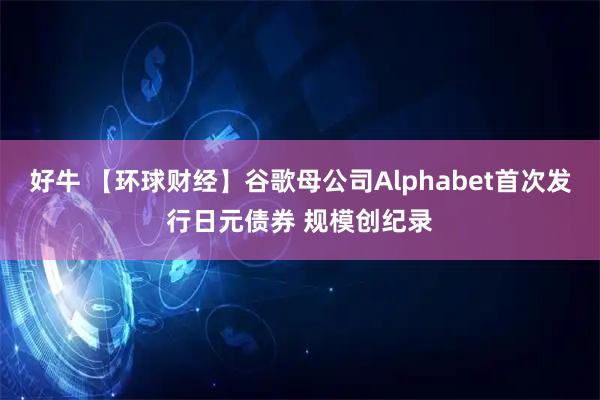 好牛 【环球财经】谷歌母公司Alphabet首次发行日元债券 规模创纪录