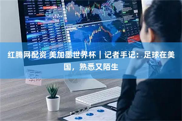 红腾网配资 美加墨世界杯|记者手记:足球在美国,熟悉又陌生