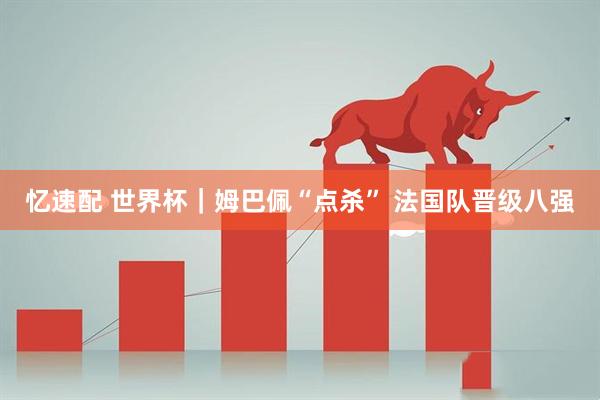 忆速配 世界杯|姆巴佩“点杀” 法国队晋级八强